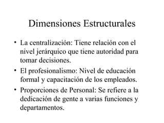 Dimensiones Estructurales
• La centralización: Tiene relación con el
nivel jerárquico que tiene autoridad para
tomar decisiones.
• El profesionalismo: Nivel de educación
formal y capacitación de los empleados.
• Proporciones de Personal: Se refiere a la
dedicación de gente a varias funciones y
departamentos.
 