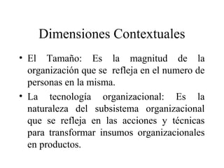 Dimensiones Contextuales
• El Tamaño: Es la magnitud de la
organización que se refleja en el numero de
personas en la misma.
• La tecnología organizacional: Es la
naturaleza del subsistema organizacional
que se refleja en las acciones y técnicas
para transformar insumos organizacionales
en productos.
 