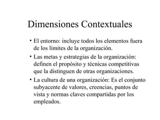 Dimensiones Contextuales
• El entorno: incluye todos los elementos fuera
de los límites de la organización.
• Las metas y estrategias de la organización:
definen el propósito y técnicas competitivas
que la distinguen de otras organizaciones.
• La cultura de una organización: Es el conjunto
subyacente de valores, creencias, puntos de
vista y normas claves compartidas por los
empleados.
 