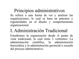 Principios administrativos
Se refiere a una forma de ver y analizar las
organizaciones, lo cual se basa en patrones y
regularidades en el diseño y comportamiento
organizacional.
I. Administración Tradicional
Estudiemos la organización desde el punto de
vista tradicional, la cual tiene 3 vertientes: La
administración científica, la administración
burocrática y la administración gerencial o escuela
del proceso administrativo.
 