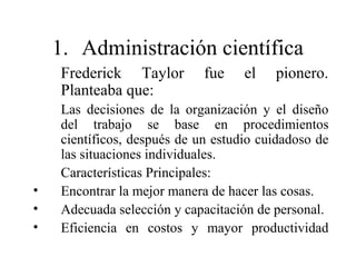 1. Administración científica
Frederick Taylor fue el pionero.
Planteaba que:
Las decisiones de la organización y el diseño
del trabajo se base en procedimientos
científicos, después de un estudio cuidadoso de
las situaciones individuales.
Características Principales:
• Encontrar la mejor manera de hacer las cosas.
• Adecuada selección y capacitación de personal.
• Eficiencia en costos y mayor productividad
 