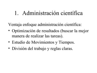1. Administración científica
Ventaja enfoque administración científica:
• Optimización de resultados (buscar la mejor
manera de realizar las tareas).
• Estudio de Movimientos y Tiempos.
• División del trabajo y reglas claras.
 