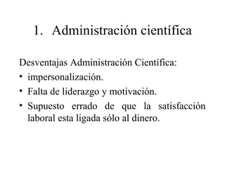 1. Administración científica
Desventajas Administración Científica:
• impersonalización.
• Falta de liderazgo y motivación.
• Supuesto errado de que la satisfacción
laboral esta ligada sólo al dinero.
 