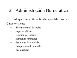 2. Administración Burocrática
II. Enfoque Burocrático: fundada por Max Weber
Características:
– Sistema formal de reglas
– Impersonalidad
– División del trabajo
– Estructura Jerárquica
– Estructura de Autoridad
– Compromiso de por vida
– Racionalidad
 