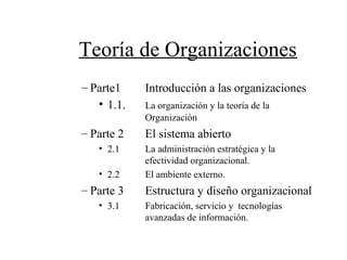 Teoría de Organizaciones
– Parte1 Introducción a las organizaciones
• 1.1. La organización y la teoría de la
Organización
– Parte 2 El sistema abierto
• 2.1 La administración estratégica y la
efectividad organizacional.
• 2.2 El ambiente externo.
– Parte 3 Estructura y diseño organizacional
• 3.1 Fabricación, servicio y tecnologías
avanzadas de información.
 