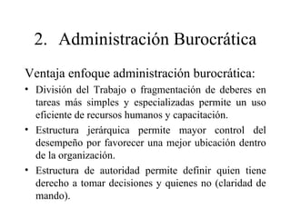 2. Administración Burocrática
Ventaja enfoque administración burocrática:
• División del Trabajo o fragmentación de deberes en
tareas más simples y especializadas permite un uso
eficiente de recursos humanos y capacitación.
• Estructura jerárquica permite mayor control del
desempeño por favorecer una mejor ubicación dentro
de la organización.
• Estructura de autoridad permite definir quien tiene
derecho a tomar decisiones y quienes no (claridad de
mando).
 