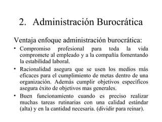 2. Administración Burocrática
Ventaja enfoque administración burocrática:
• Compromiso profesional para toda la vida
compromete al empleado y a la compañía fomentando
la estabilidad laboral.
• Racionalidad asegura que se usen los medios más
eficaces para el cumplimiento de metas dentro de una
organización. Además cumplir objetivos específicos
asegura éxito de objetivos mas generales.
• Buen funcionamiento cuando es preciso realizar
muchas tareas rutinarias con una calidad estándar
(alta) y en la cantidad necesaria. (dividir para reinar).
 
