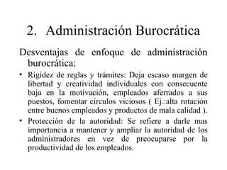 2. Administración Burocrática
Desventajas de enfoque de administración
burocrática:
• Rigidez de reglas y trámites: Deja escaso margen de
libertad y creatividad individuales con consecuente
baja en la motivación, empleados aferrados a sus
puestos, fomentar círculos viciosos ( Ej.:alta rotación
entre buenos empleados y productos de mala calidad ).
• Protección de la autoridad: Se refiere a darle mas
importancia a mantener y ampliar la autoridad de los
administradores en vez de preocuparse por la
productividad de los empleados.
 