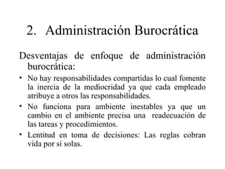 2. Administración Burocrática
Desventajas de enfoque de administración
burocrática:
• No hay responsabilidades compartidas lo cual fomente
la inercia de la mediocridad ya que cada empleado
atribuye a otros las responsabilidades.
• No funciona para ambiente inestables ya que un
cambio en el ambiente precisa una readecuación de
las tareas y procedimientos.
• Lentitud en toma de decisiones: Las reglas cobran
vida por sí solas.
 