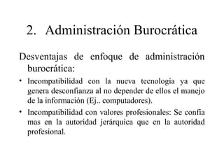 2. Administración Burocrática
Desventajas de enfoque de administración
burocrática:
• Incompatibilidad con la nueva tecnología ya que
genera desconfianza al no depender de ellos el manejo
de la información (Ej.. computadores).
• Incompatibilidad con valores profesionales: Se confía
mas en la autoridad jerárquica que en la autoridad
profesional.
 