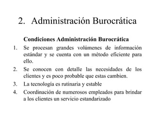 2. Administración Burocrática
Condiciones Administración Burocrática
1. Se procesan grandes volúmenes de información
estándar y se cuenta con un método eficiente para
ello.
2. Se conocen con detalle las necesidades de los
clientes y es poco probable que estas cambien.
3. La tecnología es rutinaria y estable
4. Coordinación de numerosos empleados para brindar
a los clientes un servicio estandarizado
 