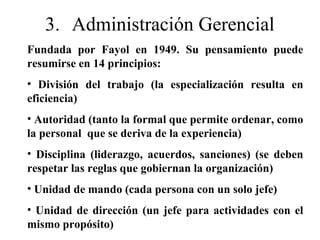 3. Administración Gerencial
Fundada por Fayol en 1949. Su pensamiento puede
resumirse en 14 principios:
• División del trabajo (la especialización resulta en
eficiencia)
• Autoridad (tanto la formal que permite ordenar, como
la personal que se deriva de la experiencia)
• Disciplina (liderazgo, acuerdos, sanciones) (se deben
respetar las reglas que gobiernan la organización)
• Unidad de mando (cada persona con un solo jefe)
• Unidad de dirección (un jefe para actividades con el
mismo propósito)
 