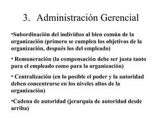 •Subordinación del individuo al bien común de la
organización (primero se cumplen los objetivos de la
organización, después los del empleado)
• Remuneración (la compensación debe ser justa tanto
para el empleado como para la organización)
• Centralización (en lo posible el poder y la autoridad
deben concentrarse en los niveles altos de la
organización)
•Cadena de autoridad (jerarquía de autoridad desde
arriba)
3. Administración Gerencial
 