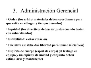 • Orden (los rrhh y materiales deben coordinarse para
que estén en el lugar y tiempo deseados)
• Equidad (los directivos deben ser justos cuando tratan
con subordinados)
• Estabilidad: evitar rotación
• Iniciativa (se debe dar libertad para tomar iniciativas)
• Espíritu de cuerpo (esprit de corps) (el trabajo en
equipo y un espíritu de unidad y conjunto deben
estimularse y mantenerse)
3. Administración Gerencial
 