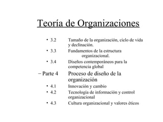 Teoría de Organizaciones
• 3.2 Tamaño de la organización, ciclo de vida
y declinación.
• 3.3 Fundamentos de la estructura
organizacional.
• 3.4 Diseños contemporáneos para la
competencia global
– Parte 4 Proceso de diseño de la
organización
• 4.1 Innovación y cambio
• 4.2 Tecnología de información y control
organizacional
• 4.3 Cultura organizacional y valores éticos
 