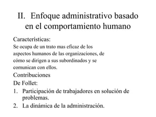 II. Enfoque administrativo basado
en el comportamiento humano
Características:
Se ocupa de un trato mas eficaz de los
aspectos humanos de las organizaciones, de
cómo se dirigen a sus subordinados y se
comunican con ellos.
Contribuciones
De Follet:
1. Participación de trabajadores en solución de
problemas.
2. La dinámica de la administración.
 