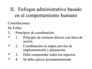II. Enfoque administrativo basado
en el comportamiento humano
Contribuciones
De Follet:
3. Principios de coordinación.
 1. Principio de contacto directo con línea de
acción
 2. Coordinación en etapas previas de
implementación y planeación
 3. Debe comprender todos los aspectos
 4. Se debe ejercer permanentemente
 