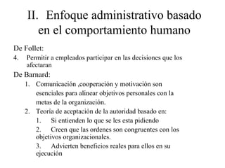 II. Enfoque administrativo basado
en el comportamiento humano
De Follet:
4. Permitir a empleados participar en las decisiones que los
afectaran
De Barnard:
1. Comunicación ,cooperación y motivación son
esenciales para alinear objetivos personales con la
metas de la organización.
2. Teoría de aceptación de la autoridad basado en:
1. Si entienden lo que se les esta pidiendo
2. Creen que las ordenes son congruentes con los
objetivos organizacionales.
3. Advierten beneficios reales para ellos en su
ejecución
 