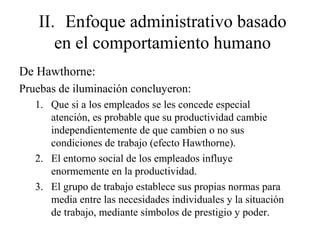 II. Enfoque administrativo basado
en el comportamiento humano
De Hawthorne:
Pruebas de iluminación concluyeron:
1. Que si a los empleados se les concede especial
atención, es probable que su productividad cambie
independientemente de que cambien o no sus
condiciones de trabajo (efecto Hawthorne).
2. El entorno social de los empleados influye
enormemente en la productividad.
3. El grupo de trabajo establece sus propias normas para
media entre las necesidades individuales y la situación
de trabajo, mediante símbolos de prestigio y poder.
 