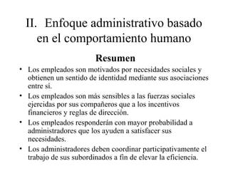 II. Enfoque administrativo basado
en el comportamiento humano
Resumen
• Los empleados son motivados por necesidades sociales y
obtienen un sentido de identidad mediante sus asociaciones
entre sí.
• Los empleados son más sensibles a las fuerzas sociales
ejercidas por sus compañeros que a los incentivos
financieros y reglas de dirección.
• Los empleados responderán con mayor probabilidad a
administradores que los ayuden a satisfacer sus
necesidades.
• Los administradores deben coordinar participativamente el
trabajo de sus subordinados a fin de elevar la eficiencia.
 
