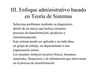 III. Enfoque administrativo basado
en Teoría de Sistemas
Soluciona problemas mediante su diagnóstico
dentro de un marco que incluya insumos,
procesos de transformación, productos y
retroalimentación.
Este sistema puede ser aplicado a un individuo,
un grupo de trabajo, un departamento o una
organización entera.
Los insumos incluyen recursos físicos, humanos,
materiales, financieros y de información que intervienen
en el proceso de transformación
 