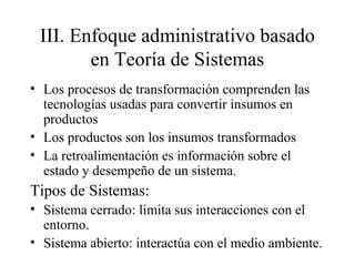 III. Enfoque administrativo basado
en Teoría de Sistemas
• Los procesos de transformación comprenden las
tecnologías usadas para convertir insumos en
productos
• Los productos son los insumos transformados
• La retroalimentación es información sobre el
estado y desempeño de un sistema.
Tipos de Sistemas:
• Sistema cerrado: limita sus interacciones con el
entorno.
• Sistema abierto: interactúa con el medio ambiente.
 