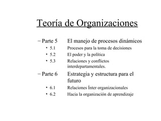 Teoría de Organizaciones
– Parte 5 El manejo de procesos dinámicos
• 5.1 Procesos para la toma de decisiones
• 5.2 El poder y la política
• 5.3 Relaciones y conflictos
interdepartamentales.
– Parte 6 Estrategia y estructura para el
futuro
• 6.1 Relaciones Ínter organizacionales
• 6.2 Hacia la organización de aprendizaje
 