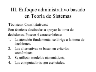 III. Enfoque administrativo basado
en Teoría de Sistemas
Técnicas Cuantitativas:
Son técnicas destinadas a apoyar la toma de
decisiones. Poseen 4 características:
1. La atención fundamental se dirige a la toma de
decisiones.
2. Las alternativas se basan en criterios
económicos
3. Se utilizan modelos matemáticos.
4. Las computadoras son esenciales.
 