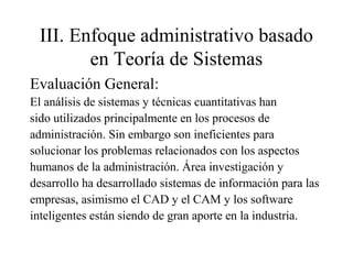 III. Enfoque administrativo basado
en Teoría de Sistemas
Evaluación General:
El análisis de sistemas y técnicas cuantitativas han
sido utilizados principalmente en los procesos de
administración. Sin embargo son ineficientes para
solucionar los problemas relacionados con los aspectos
humanos de la administración. Área investigación y
desarrollo ha desarrollado sistemas de información para las
empresas, asimismo el CAD y el CAM y los software
inteligentes están siendo de gran aporte en la industria.
 