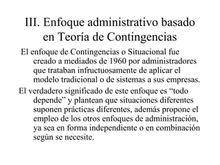 III. Enfoque administrativo basado
en Teoría de Contingencias
El enfoque de Contingencias o Situacional fue
creado a mediados de 1960 por administradores
que trataban infructuosamente de aplicar el
modelo tradicional o de sistemas a sus empresas.
El verdadero significado de este enfoque es “todo
depende” y plantean que situaciones diferentes
suponen prácticas diferentes, además propone el
empleo de los otros enfoques de administración,
ya sea en forma independiente o en combinación
según se necesite.
 