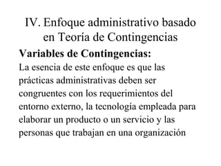 IV. Enfoque administrativo basado
en Teoría de Contingencias
Variables de Contingencias:
La esencia de este enfoque es que las
prácticas administrativas deben ser
congruentes con los requerimientos del
entorno externo, la tecnología empleada para
elaborar un producto o un servicio y las
personas que trabajan en una organización
 