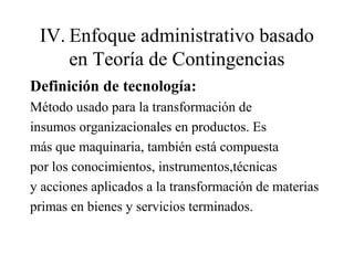 IV. Enfoque administrativo basado
en Teoría de Contingencias
Definición de tecnología:
Método usado para la transformación de
insumos organizacionales en productos. Es
más que maquinaria, también está compuesta
por los conocimientos, instrumentos,técnicas
y acciones aplicados a la transformación de materias
primas en bienes y servicios terminados.
 