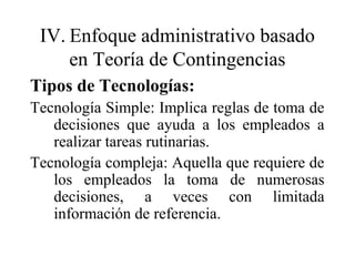 IV. Enfoque administrativo basado
en Teoría de Contingencias
Tipos de Tecnologías:
Tecnología Simple: Implica reglas de toma de
decisiones que ayuda a los empleados a
realizar tareas rutinarias.
Tecnología compleja: Aquella que requiere de
los empleados la toma de numerosas
decisiones, a veces con limitada
información de referencia.
 