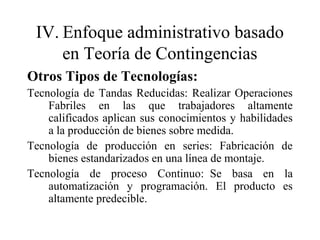 IV. Enfoque administrativo basado
en Teoría de Contingencias
Otros Tipos de Tecnologías:
Tecnología de Tandas Reducidas: Realizar Operaciones
Fabriles en las que trabajadores altamente
calificados aplican sus conocimientos y habilidades
a la producción de bienes sobre medida.
Tecnología de producción en series: Fabricación de
bienes estandarizados en una línea de montaje.
Tecnología de proceso Continuo: Se basa en la
automatización y programación. El producto es
altamente predecible.
 