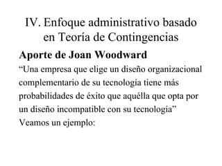 IV. Enfoque administrativo basado
en Teoría de Contingencias
Aporte de Joan Woodward
“Una empresa que elige un diseño organizacional
complementario de su tecnología tiene más
probabilidades de éxito que aquélla que opta por
un diseño incompatible con su tecnología”
Veamos un ejemplo:
 