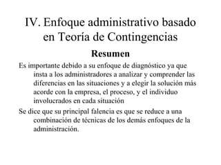 IV. Enfoque administrativo basado
en Teoría de Contingencias
Resumen
Es importante debido a su enfoque de diagnóstico ya que
insta a los administradores a analizar y comprender las
diferencias en las situaciones y a elegir la solución más
acorde con la empresa, el proceso, y el individuo
involucrados en cada situación
Se dice que su principal falencia es que se reduce a una
combinación de técnicas de los demás enfoques de la
administración.
 