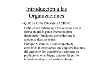Introducción a las
Organizaciones
– QUE ES UNA ORGANIZACION?:
– Definición Tradicional: Dice relación con la
forma en que la gente interactúa para
desempeñar funciones esenciales que le
ayuden a alcanzar metas
– Enfoque Sistémico: Es un conjunto de
elementos interactuantes que adquiere insumos
del ambiente, los transforma y descarga su
producto en el ambiente externo. Es por lo
tanto dependiente del medio ambiente.
 