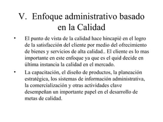 V. Enfoque administrativo basado
en la Calidad
• El punto de vista de la calidad hace hincapié en el logro
de la satisfacción del cliente por medio del ofrecimiento
de bienes y servicios de alta calidad.. El cliente es lo mas
importante en este enfoque ya que es el quid decide en
última instancia la calidad en el mercado.
• La capacitación, el diseño de productos, la planeación
estratégica, los sistemas de información administrativa,
la comercialización y otras actividades clave
desempeñan un importante papel en el desarrollo de
metas de calidad.
 