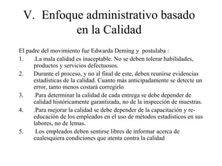 V. Enfoque administrativo basado
en la Calidad
El padre del movimiento fue Edwarda Deming y postulaba :
1. .La mala calidad es inaceptable. No se deben tolerar habilidades,
productos y servicios defectuosos.
2. Durante el proceso, y no al final de este, deben reunirse evidencias
estadísticas de la calidad. Cuanto más anticipadamente se detecte un
error, tanto menos costará corregirlo
3. .Para determinar la calidad de cada entrega se debe depender de
calidad históricamente garantizada, no de la inspección de muestras.
4. .Para mejorar la calidad se debe depender de la capacitación y re-
educación de los empleados en el uso de métodos estadísticos en sus
labores, no de lemas.
5. Los empleados deben sentirse libres de informar acerca de
cualesquiera condiciones que atenta contra la calidad
 