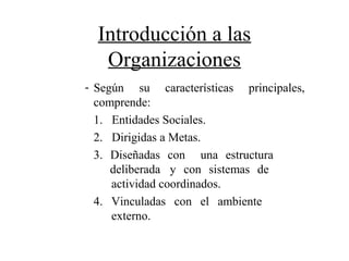 Introducción a las
Organizaciones
- Según su características principales,
comprende:
1. Entidades Sociales.
2. Dirigidas a Metas.
3. Diseñadas con una estructura
deliberada y con sistemas de
actividad coordinados.
4. Vinculadas con el ambiente
externo.
 