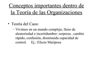 Conceptos importantes dentro de
la Teoría de las Organizaciones
• Teoría del Caos:
– Vivimos en un mundo complejo, lleno de
aleatoriedad e incertidumbre: sorpresa , cambio
rápido, confusión, disminuida capacidad de
control. Ej.: Efecto Mariposa
 