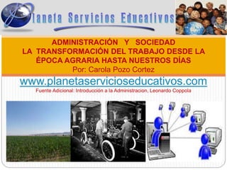 ADMINISTRACIÓN Y SOCIEDAD
LA TRANSFORMACIÓN DEL TRABAJO DESDE LA
ÉPOCA AGRARIA HASTA NUESTROS DÍAS
Por: Carola Pozo Cortez
www.planetaservicioseducativos.com
Fuente Adicional: Introducción a la Administracion, Leonardo Coppola
 