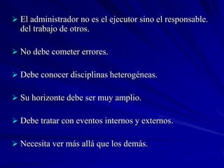  El administrador no es el ejecutor sino el responsable.
  del trabajo de otros.

 No debe cometer errores.

 Debe conocer disciplinas heterogéneas.

 Su horizonte debe ser muy amplio.

 Debe tratar con eventos internos y externos.

 Necesita ver más allá que los demás.
 
