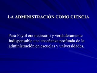 LA ADMINISTRACIÓN COMO CIENCIA



Para Fayol era necesario y verdaderamente
indispensable una enseñanza profunda de la
administración en escuelas y universidades.
 