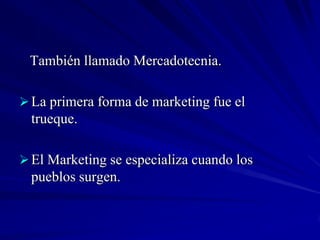 También llamado Mercadotecnia.

 La primera forma de marketing fue el
  trueque.

 El Marketing se especializa cuando los
  pueblos surgen.
 