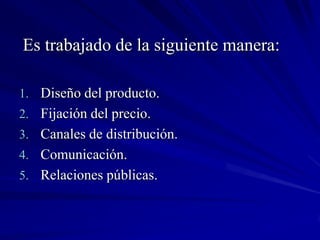 Es trabajado de la siguiente manera:

1. Diseño del producto.
2. Fijación del precio.
3. Canales de distribución.
4. Comunicación.
5. Relaciones públicas.
 