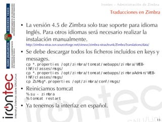 Irontec – Administración de Zimbra

                                                                 Traducciones en Zimbra

●   La versión 4.5 de Zimbra solo trae soporte para idioma
    Inglés. Para otros idiomas será necesario realizar la
    instalación manualmente.
    http://zimbra-xtras.svn.sourceforge.net/viewvc/zimbra-xtras/trunk/ZimbraTranslations/data/

●   Se debe descargar todos los ficheros incluidos en keys y
    messages.
    cp * . pr oper t i es / opt / zi m a/ t om / w
                                      br         cat ebapps/ zi m a/ W
                                                                 br   EB-
    I NF/ cl asses/ m  sgs/
    cp * . pr oper t i es / opt / zi m a/ t om / w
                                      br         cat ebapps/ zi m aAdm n/ W
                                                                 br    i   EB-
    I NF/ cl asses/ m  sgs/
    cp ZsM   sg* . pr oper t i es / opt / zi m a/ conf / m
                                              br          sgs/
●   Reiniciamos tomcat
    % su - zi m a
                br
    % t omcat r est ar t
●   Ya tenemos la interfaz en español.

                                                                                                 13
 