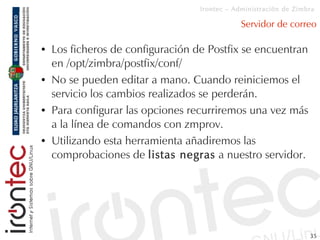 Irontec – Administración de Zimbra

                                               Servidor de correo

●   Los ficheros de configuración de Postfix se encuentran
    en /opt/zimbra/postfix/conf/
●   No se pueden editar a mano. Cuando reiniciemos el
    servicio los cambios realizados se perderán.
●   Para configurar las opciones recurriremos una vez más
    a la línea de comandos con zmprov.
●   Utilizando esta herramienta añadiremos las
    comprobaciones de listas negras a nuestro servidor.




                                                                   35
 