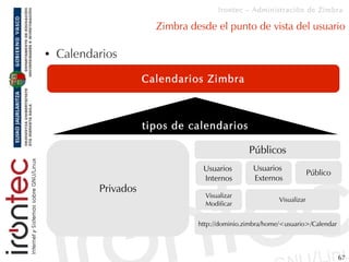 Irontec – Administración de Zimbra

                        Zimbra desde el punto de vista del usuario

●   Calendarios
                      Calendarios Zimbra



                      tipos de calendarios

                                                 Públicos
                                  Usuarios        Usuarios
                                                                        Público
                                  Internos        Externos
           Privados
                                   Visualizar
                                                           Visualizar
                                   Modificar


                                 http://dominio.zimbra/home/<usuario>/Calendar




                                                                                  67
 