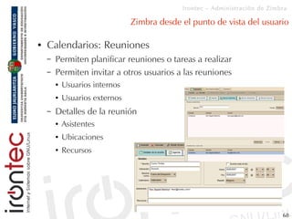 Irontec – Administración de Zimbra

                                Zimbra desde el punto de vista del usuario

●   Calendarios: Reuniones
    –   Permiten planificar reuniones o tareas a realizar
    –   Permiten invitar a otros usuarios a las reuniones
        ●   Usuarios internos
        ●   Usuarios externos
    –   Detalles de la reunión
        ●   Asistentes
        ●   Ubicaciones
        ●   Recursos




                                                                             68
 